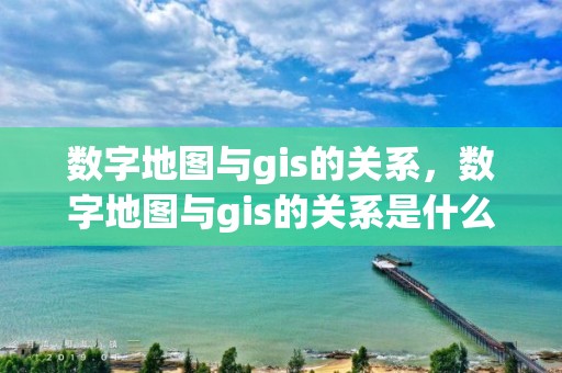 數字地圖與gis的關系，數字地圖與gis的關系是什么