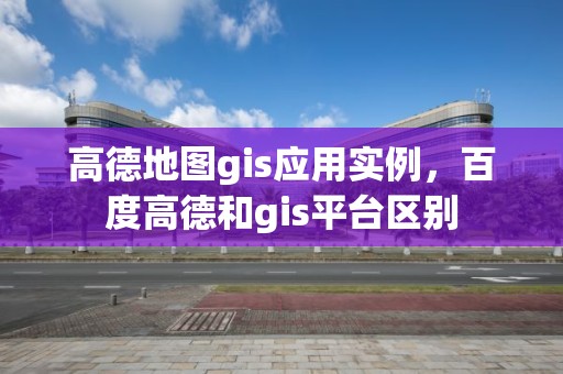 高德地圖gis應用實例，百度高德和gis平臺區別