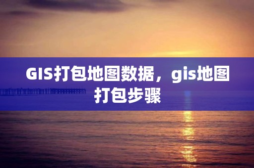 GIS打包地圖數據，gis地圖打包步驟