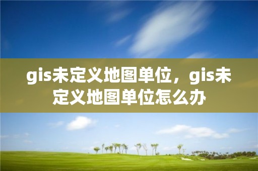 gis未定義地圖單位，gis未定義地圖單位怎么辦