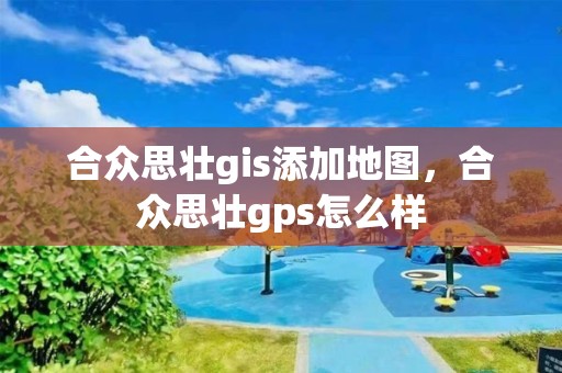 合眾思壯gis添加地圖，合眾思壯gps怎么樣