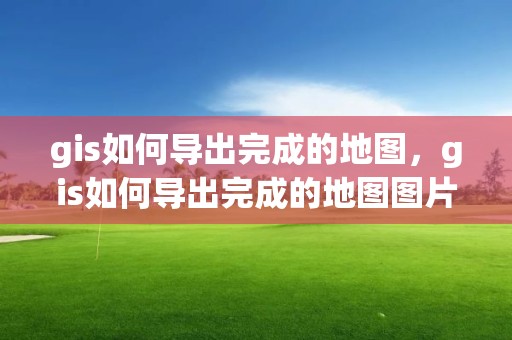 gis如何導出完成的地圖，gis如何導出完成的地圖圖片