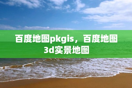 百度地圖pkgis，百度地圖3d實景地圖