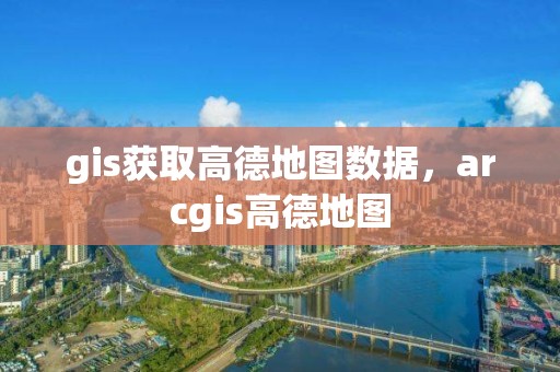 gis獲取高德地圖數據，arcgis高德地圖