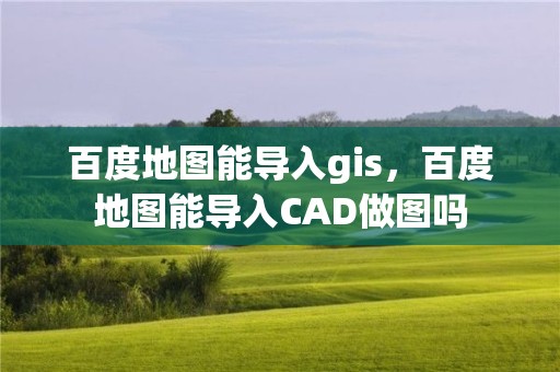 百度地圖能導入gis，百度地圖能導入CAD做圖嗎