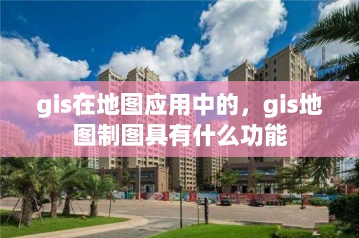 gis在地圖應用中的，gis地圖制圖具有什么功能