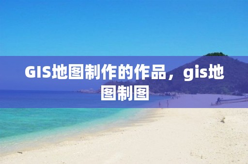 GIS地圖制作的作品，gis地圖制圖