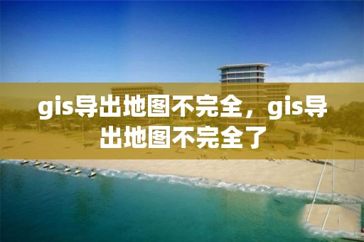 gis導出地圖不完全，gis導出地圖不完全了