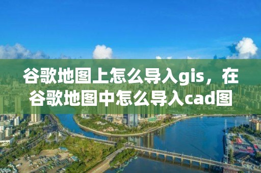 谷歌地圖上怎么導(dǎo)入gis，在谷歌地圖中怎么導(dǎo)入cad圖