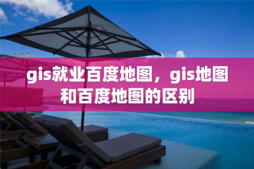 gis就業百度地圖，gis地圖和百度地圖的區別