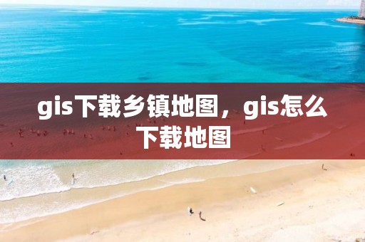 gis下載鄉鎮地圖，gis怎么下載地圖