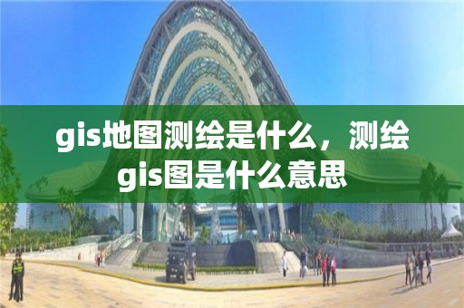 gis地圖測繪是什么，測繪gis圖是什么意思