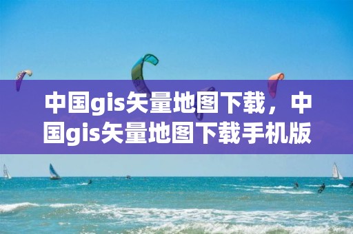 中國gis矢量地圖下載，中國gis矢量地圖下載手機版