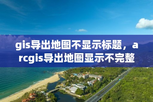 gis導出地圖不顯示標題，arcgis導出地圖顯示不完整