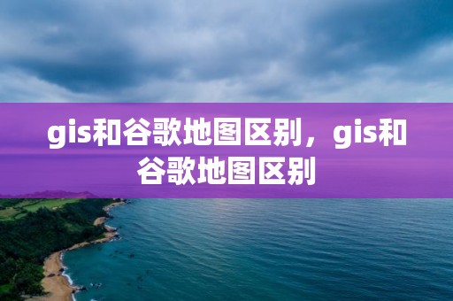 gis和谷歌地圖區別，gis和谷歌地圖區別