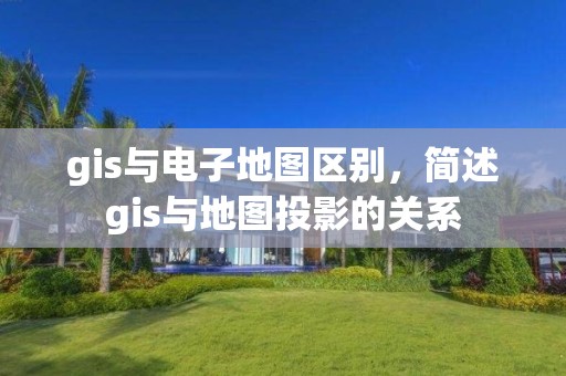 gis與電子地圖區別，簡述gis與地圖投影的關系