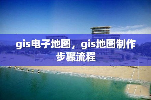 gis電子地圖，gis地圖制作步驟流程