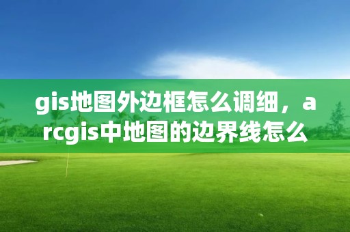 gis地圖外邊框怎么調細，arcgis中地圖的邊界線怎么調整成黑色