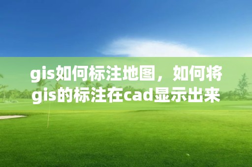 gis如何標注地圖，如何將gis的標注在cad顯示出來