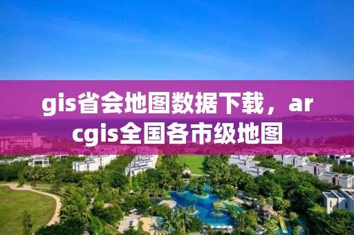 gis省會地圖數據下載，arcgis全國各市級地圖