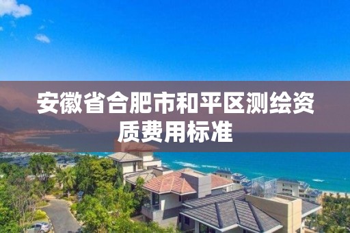 安徽省合肥市和平區(qū)測(cè)繪資質(zhì)費(fèi)用標(biāo)準(zhǔn)