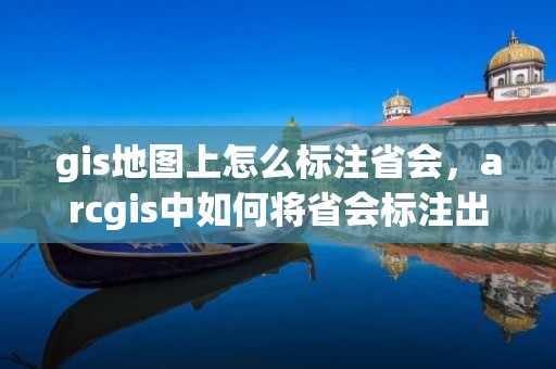 gis地圖上怎么標注省會，arcgis中如何將省會標注出來