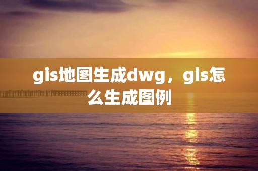 gis地圖生成dwg，gis怎么生成圖例