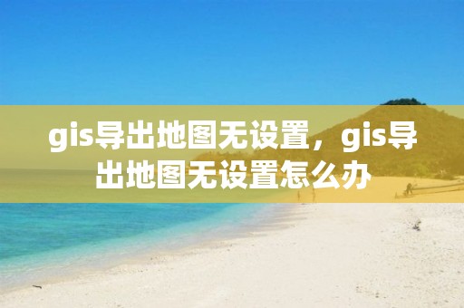 gis導出地圖無設置，gis導出地圖無設置怎么辦