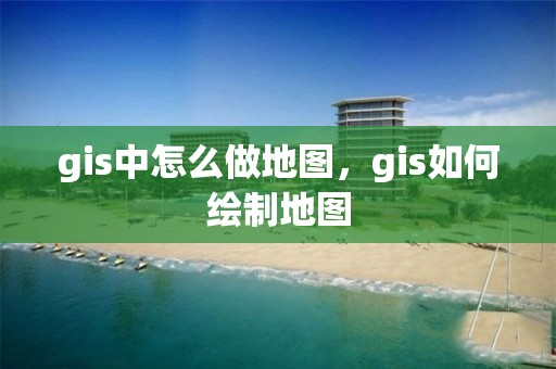 gis中怎么做地圖，gis如何繪制地圖