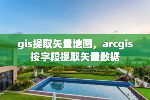 gis提取矢量地圖，arcgis按字段提取矢量數據