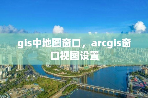 gis中地圖窗口，arcgis窗口視圖設置