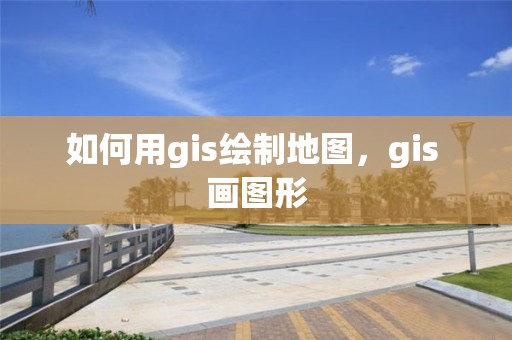 如何用gis繪制地圖，gis 畫(huà)圖形