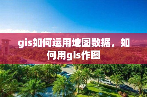 gis如何運用地圖數據，如何用gis作圖