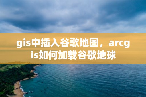 gis中插入谷歌地圖，arcgis如何加載谷歌地球