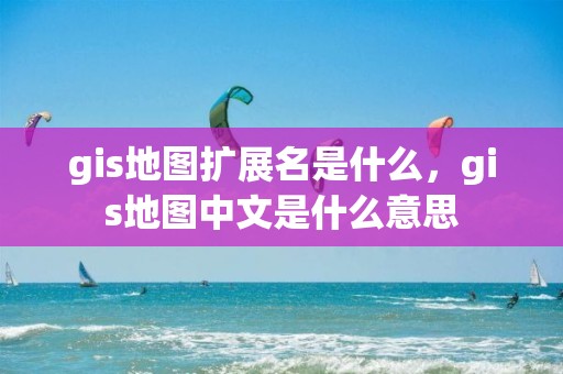 gis地圖擴展名是什么，gis地圖中文是什么意思