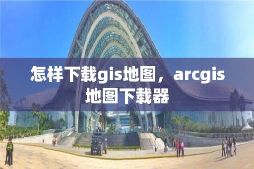 怎樣下載gis地圖，arcgis地圖下載器