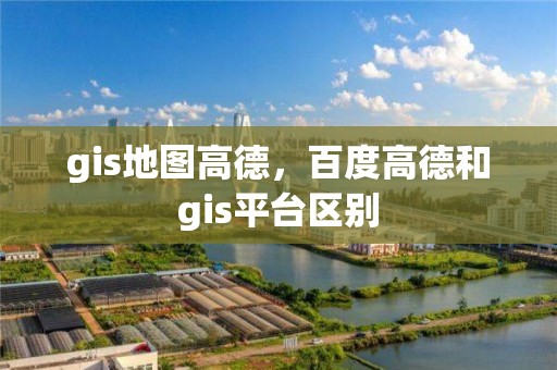 gis地圖高德，百度高德和gis平臺區(qū)別