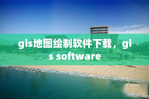 gis地圖繪制軟件下載，gis software