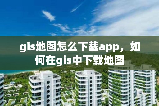 gis地圖怎么下載app，如何在gis中下載地圖