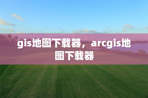 gis地圖下載器，arcgis地圖下載器