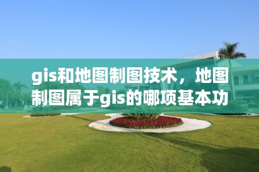 gis和地圖制圖技術，地圖制圖屬于gis的哪項基本功能