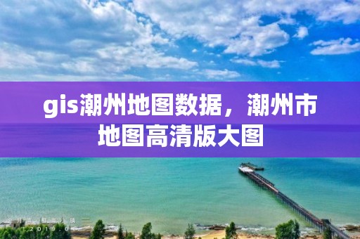 gis潮州地圖數據，潮州市地圖高清版大圖