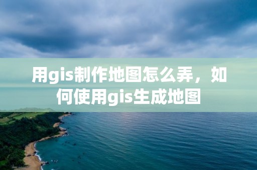 用gis制作地圖怎么弄，如何使用gis生成地圖