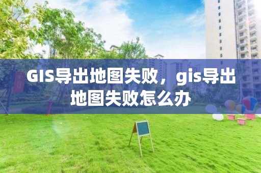 GIS導出地圖失敗，gis導出地圖失敗怎么辦