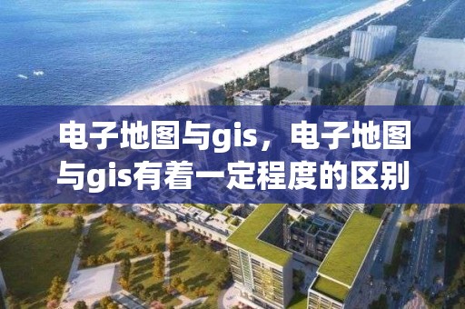 電子地圖與gis，電子地圖與gis有著一定程度的區別,下列說法正確的是