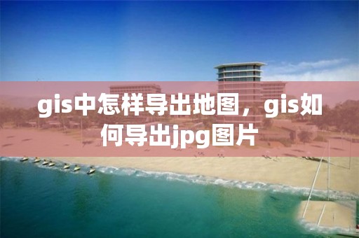 gis中怎樣導出地圖，gis如何導出jpg圖片