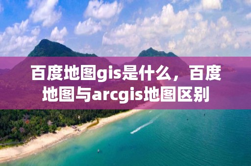 百度地圖gis是什么，百度地圖與arcgis地圖區別