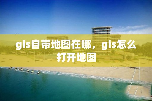 gis自帶地圖在哪，gis怎么打開地圖