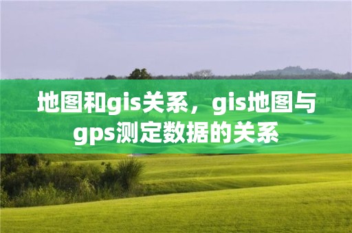 地圖和gis關(guān)系，gis地圖與gps測定數(shù)據(jù)的關(guān)系