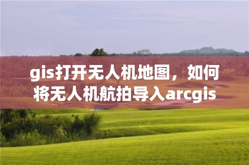 gis打開無人機地圖，如何將無人機航拍導入arcgis